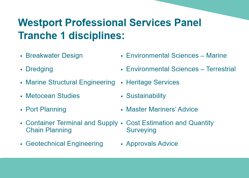 A list of 14 disciplines for Westport's Professional Services Panel - tranche 1. List includes Westport Professional Services Panel - Tranche 1 disciplines: • Breakwater Design • Dredging • Marine Structural Engineering • Metocean Studies • Port Planning • Container Terminal and Supply Chain Planning • Geotechnical Engineering • Environmental Sciences – Marine • Environmental Sciences – Terrestrial • Heritage Services • Sustainability • Cost Estimation and Quantity Surveying • Master Mariners’ Advice • Approvals Advice
